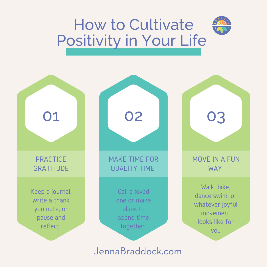 How to Cultivate positivity in your life. practice gratitude. keep a journal, write a thank you note, or pause and reflect. make time for quality time. move in a fun way.
