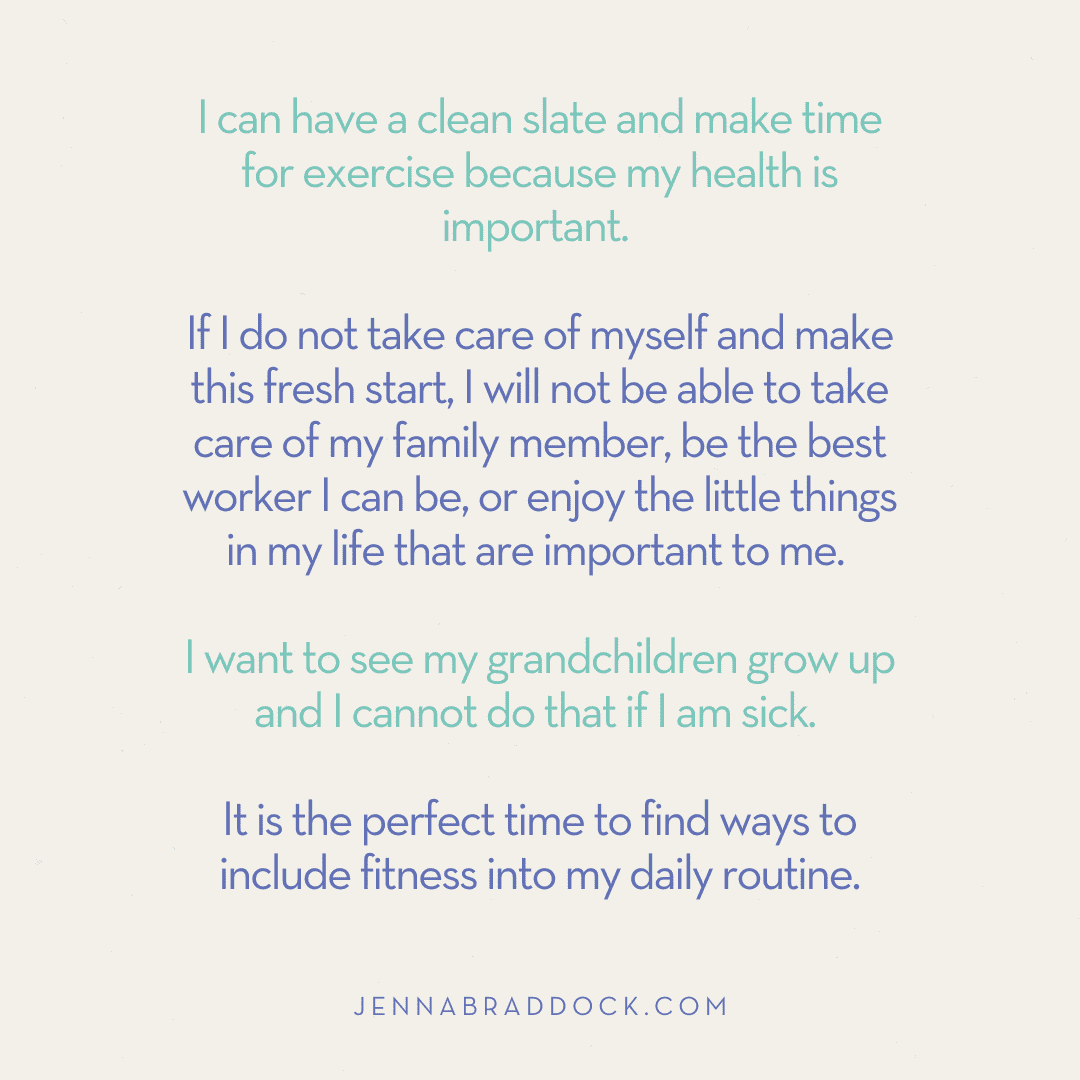 I can have a clean slate and make time for exercise because my health is important. If I do not take care of myself and make this fresh start, I will not be able to take care of my family member, be the best worker I can be, or enjoy the little things in my life that are important to me. I want to see my grandchildren grow up and I cannot do that if I am sick. It is the perfect time to find ways to include fitness into my daily routine.