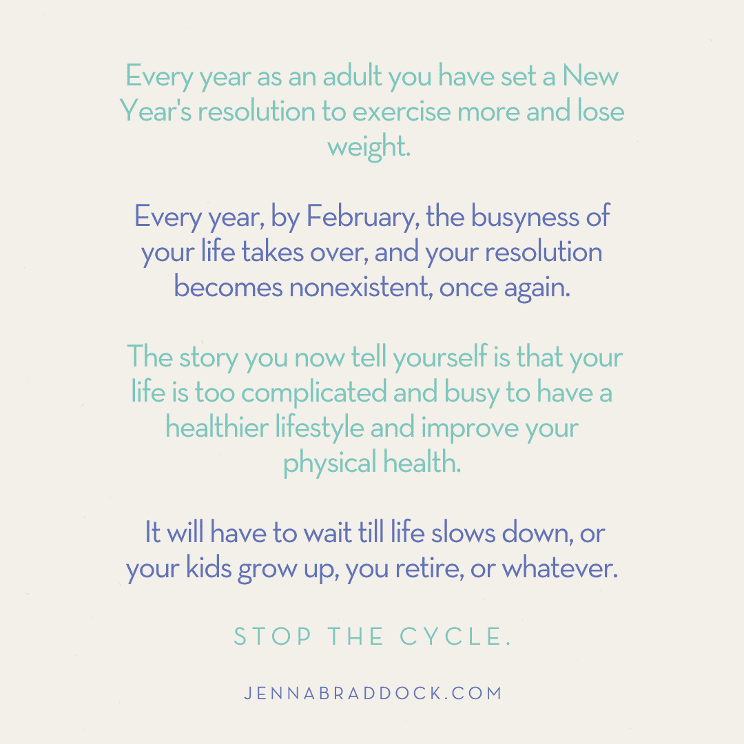 Every year as an adult you have set a New Year's resolution to exercise more and lose weight. Every year, by February, the busyness of your life takes over and your resolution becomes nonexistent, once again. The story you now tell yourself is that your life is too complicated and busy to have a healthier lifestyle and improve your physical health. It will have to wait till life slows down, or your kids grow up, you retire, or whatever. Stop the cycle. Jennabraddock.com